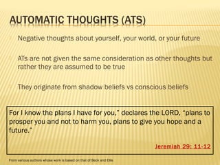  Negative thoughts about yourself, your world, or your future 
 ATs are not given the same consideration as other thoughts but 
rather they are assumed to be true 
 They originate from shadow beliefs vs conscious beliefs 
For I know the plans I have for you,” declares the LORD, “plans to 
prosper you and not to harm you, plans to give you hope and a 
future.” 
Jeremiah 29: 11-12 
From various authors whose work is based on that of Beck and Ellis 
 