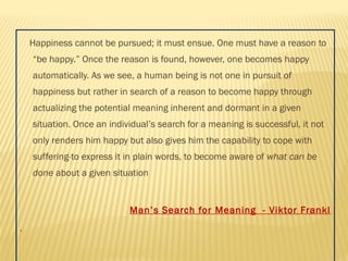 Happiness cannot be pursued; it must ensue. One must have a reason to 
“be happy.” Once the reason is found, however, one becomes happy 
automatically. As we see, a human being is not one in pursuit of 
happiness but rather in search of a reason to become happy through 
actualizing the potential meaning inherent and dormant in a given 
situation. Once an individual’s search for a meaning is successful, it not 
only renders him happy but also gives him the capability to cope with 
suffering-to express it in plain words, to become aware of what can be 
done about a given situation 
Man’s Search for Meaning - Viktor Frankl 
. 
 