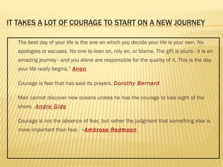  The best day of your life is the one on which you decide your life is your own. No 
apologies or excuses. No one to lean on, rely on, or blame. The gift is yours - it is an 
amazing journey - and you alone are responsible for the quality of it. This is the day 
your life really begins.” Anon 
 Courage is fear that has said its prayers. Dorothy Bernard 
 Man cannot discover new oceans unless he has the courage to lose sight of the 
shore. Andre Gide 
 Courage is not the absence of fear, but rather the judgment that something else is 
more important than fear. ~Ambrose Redmoon 
 