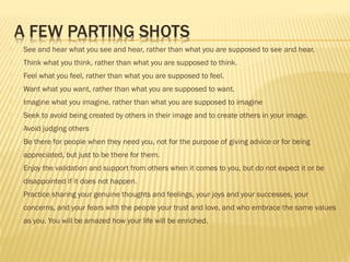  See and hear what you see and hear, rather than what you are supposed to see and hear. 
 Think what you think, rather than what you are supposed to think. 
 Feel what you feel, rather than what you are supposed to feel. 
 Want what you want, rather than what you are supposed to want. 
 Imagine what you imagine, rather than what you are supposed to imagine 
 Seek to avoid being created by others in their image and to create others in your image. 
 Avoid judging others 
 Be there for people when they need you, not for the purpose of giving advice or for being 
appreciated, but just to be there for them. 
 Enjoy the validation and support from others when it comes to you, but do not expect it or be 
disappointed if it does not happen. 
 Practice sharing your genuine thoughts and feelings, your joys and your successes, your 
concerns, and your fears with the people your trust and love, and who embrace the same values 
as you. You will be amazed how your life will be enriched. 
 