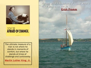 If I am what I have and iiff II lloossee wwhhaatt II 
hhaavvee wwhhoo tthheenn aamm II?? 
EErriicchh FFrroommmm 
The ultimate measure of a 
man is not where he 
stands in moments of 
comfort, but where he 
stands at times of 
challenge and controversy 
Martin Luther King, Jr. 
 