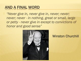  “Never give in, never give in, never; never; 
never; never - in nothing, great or small, large 
or petty - never give in except to convictions of 
honor and good sense” 
Winston Churchill 
