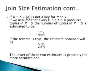  If R  S = {A} is not a key for R or S.
If we assume that every tuple t in R produces
tuples in R S, the number of tuples in R S is
estimated to be:
If the reverse is true, the estimate obtained will
be:
The lower of these two estimates is probably the
more accurate one.
),( sAV
nn sr 
),( rAV
nn sr 
 
