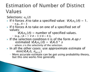 Selections:  (r)
 If  forces A to take a specified value: V(A, (r)) = 1.
 e.g., A = 3
 If  forces A to take on one of a specified set of
values:
V(A, (r)) = number of specified values.
 (e.g., (A = 1 V A = 3 V A = 4 )),
 If the selection condition  is of the form A op r
estimated V(A, (r)) = V(A.r) * s
 where s is the selectivity of the selection.
 In all the other cases: use approximate estimate of
min(V(A,r), n (r) )
◦ More accurate estimate can be got using probability theory,
but this one works fine generally
 