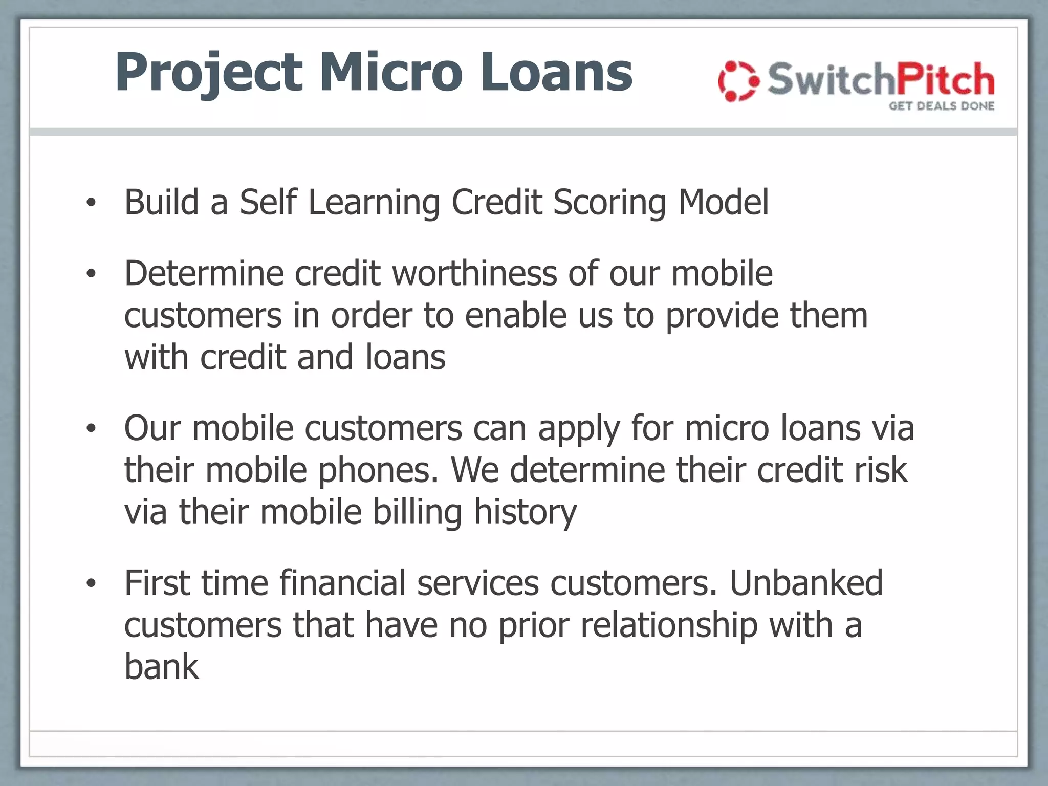 Project Micro Loans
• Build a Self Learning Credit Scoring Model
• Determine credit worthiness of our mobile
customers in order to enable us to provide them
with credit and loans
• Our mobile customers can apply for micro loans via
their mobile phones. We determine their credit risk
via their mobile billing history
• First time financial services customers. Unbanked
customers that have no prior relationship with a
bank