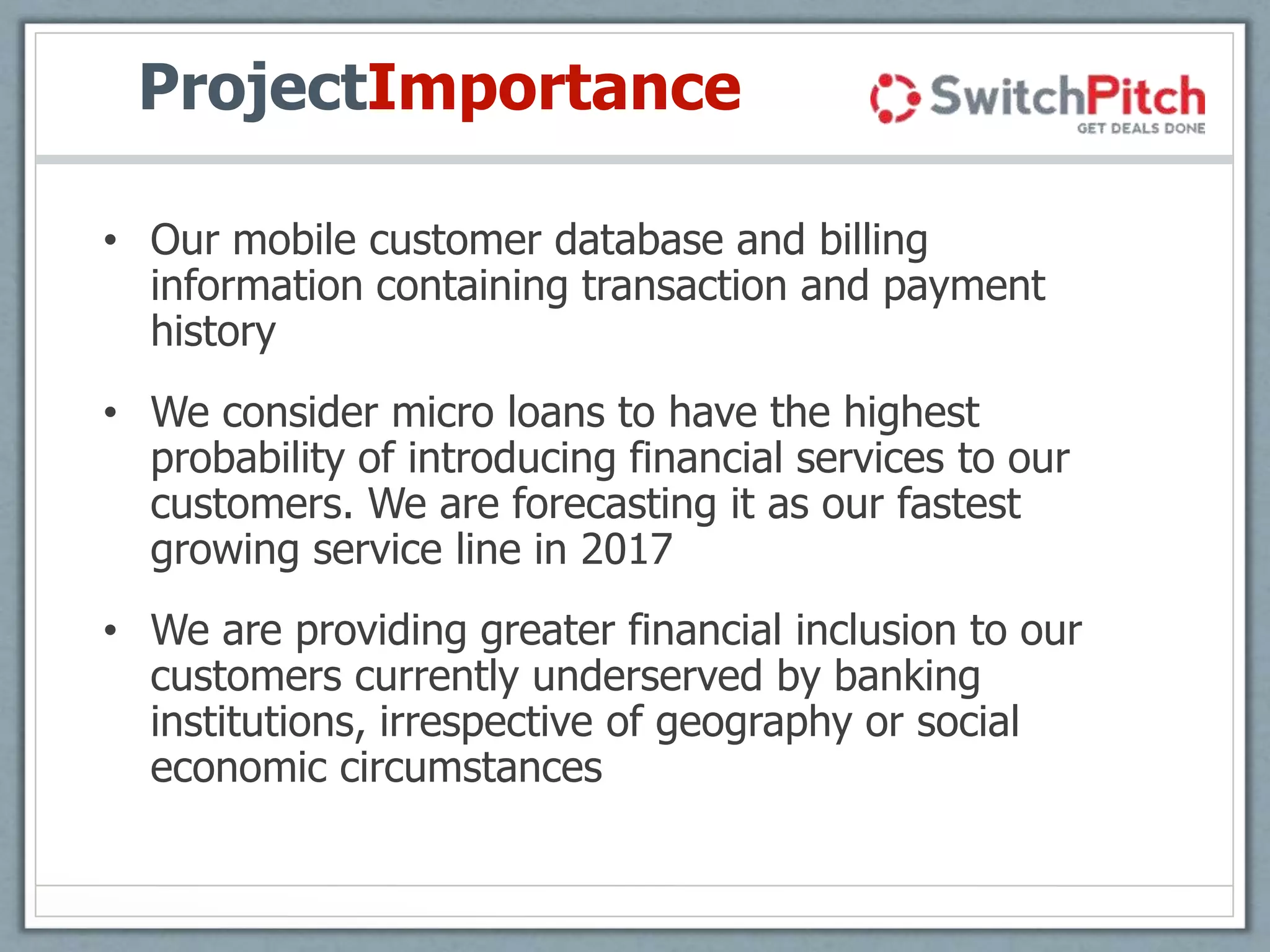 ProjectImportance
• Our mobile customer database and billing
information containing transaction and payment
history
• We consider micro loans to have the highest
probability of introducing financial services to our
customers. We are forecasting it as our fastest
growing service line in 2017
• We are providing greater financial inclusion to our
customers currently underserved by banking
institutions, irrespective of geography or social
economic circumstances