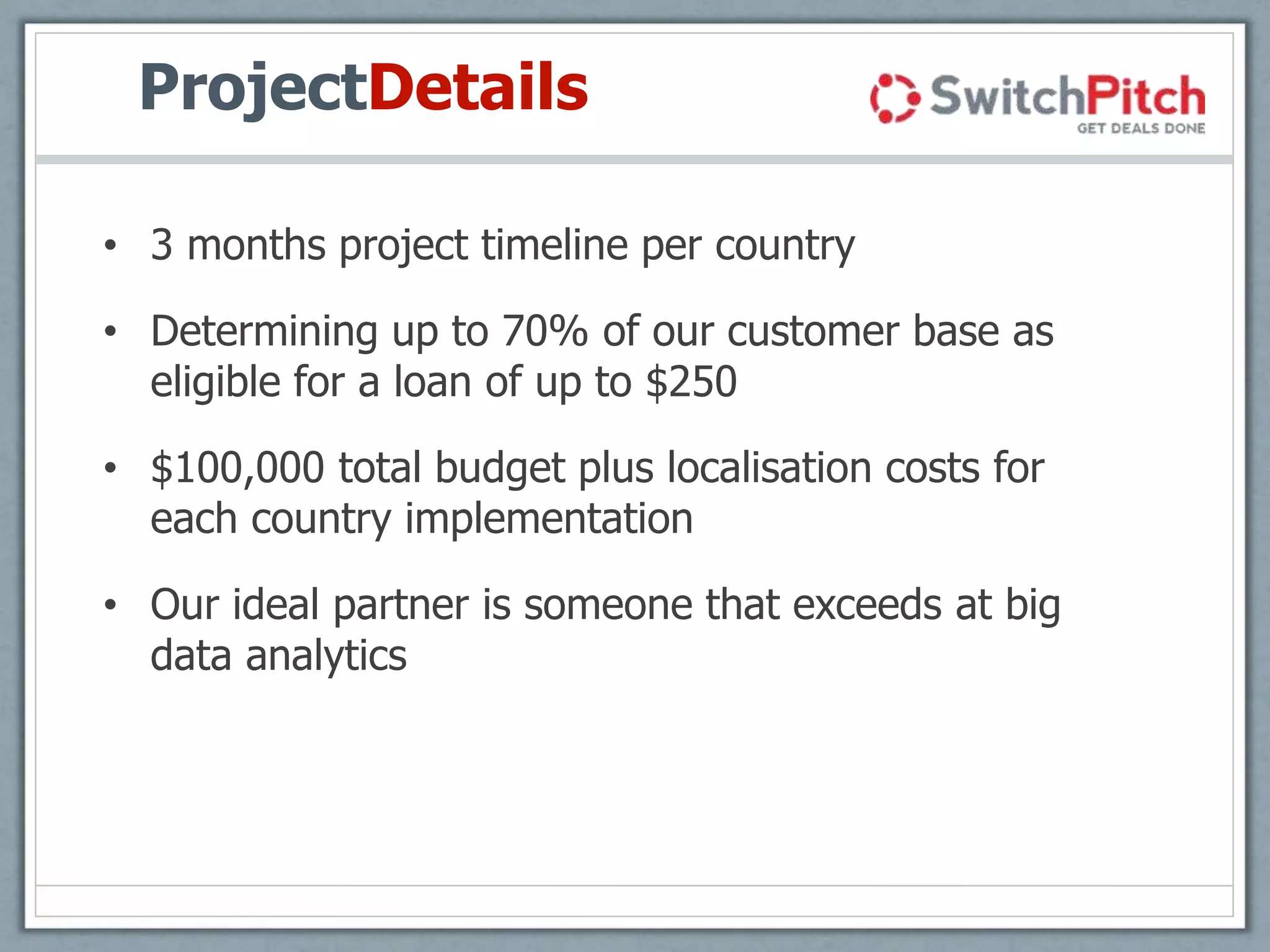 ProjectDetails
• 3 months project timeline per country
• Determining up to 70% of our customer base as
eligible for a loan of up to $250
• $100,000 total budget plus localisation costs for
each country implementation
• Our ideal partner is someone that exceeds at big
data analytics