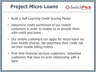 Project Micro Loans
• Build a Self Learning Credit Scoring Model
• Determine credit worthiness of our mobile
customers in ...
