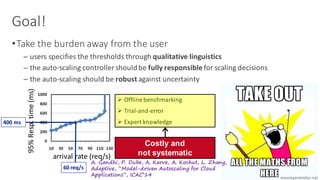 Goal!
•Take	the	burden	away	from	the	user
─ users	specifies	the	thresholds	through	qualitative	linguistics
─ the	auto-scaling	controller	should	be	fully	responsible	for	scaling	decisions
─ the	auto-scaling	should	be	robust against	uncertainty
Ø Offline	benchmarking
Ø Trial-and-error
Ø Expert	knowledge
Costly and
not systematic
A. Gandhi, P. Dube, A. Karve, A. Kochut, L. Zhang,
Adaptive, “Model-driven Autoscaling for Cloud
Applications”, ICAC’14
arrival	rate	(req/s)
95%	Resp.	time	(ms)
400	ms	
60	req/s
 