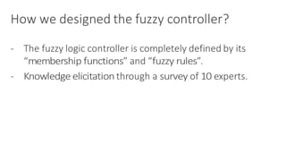 How	we	designed	the	fuzzy	controller?
- The	fuzzy	logic	controller	is	completely	defined	by	its	
“membership	functions”	and	“fuzzy	rules”.
- Knowledge	elicitation	through	a	survey of	10 experts.
 