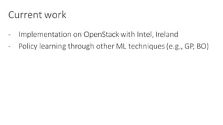Current	work
- Implementation	on	OpenStack with	Intel,	Ireland
- Policy	learning	through	other	ML	techniques	(e.g.,	GP,	BO)
 