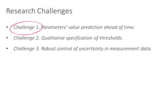 Research	Challenges
• Challenge 1.	Parameters’	value	prediction	ahead	of	time.	
• Challenge	2.	Qualitative	specification	of	thresholds.
• Challenge	3.	Robust	control	of	uncertainty	in	measurement	data.
 