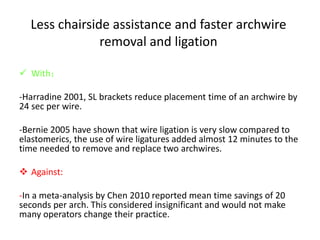 Less chairside assistance and faster archwire
removal and ligation
 With：
-Harradine 2001, SL brackets reduce placement time of an archwire by
24 sec per wire.
-Bernie 2005 have shown that wire ligation is very slow compared to
elastomerics, the use of wire ligatures added almost 12 minutes to the
time needed to remove and replace two archwires.
 Against:
-In a meta-analysis by Chen 2010 reported mean time savings of 20
seconds per arch. This considered insignificant and would not make
many operators change their practice.
 