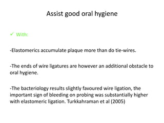 Assist good oral hygiene
 With:
-Elastomerics accumulate plaque more than do tie-wires.
-The ends of wire ligatures are however an additional obstacle to
oral hygiene.
-The bacteriology results slightly favoured wire ligation, the
important sign of bleeding on probing was substantially higher
with elastomeric ligation. Turkkahraman et al (2005)
 