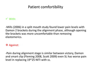 Patient comfortibility
 With:
-Mills (2006) in a split mouth study found lower pain levels with
Damon 2 brackets during the alignment phase, although opening
the brackets was more uncomfortable than removing
elastomerics.
 Against:
-Pain during alignment stage is similar between victory, Damon
and smart clip (Fleming 2008, Scott 2009) even SL has worse pain
level in replacing 19*25 NITI with ss.
 