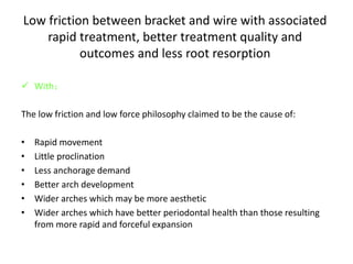 Low friction between bracket and wire with associated
rapid treatment, better treatment quality and
outcomes and less root resorption
 With：
The low friction and low force philosophy claimed to be the cause of:
• Rapid movement
• Little proclination
• Less anchorage demand
• Better arch development
• Wider arches which may be more aesthetic
• Wider arches which have better periodontal health than those resulting
from more rapid and forceful expansion
 