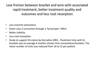 Low friction between bracket and wire with associated
rapid treatment, better treatment quality and
outcomes and less root resorption
• Less need for extractions
• Easier class 2 correction through a ‘lip-bumper’ effect
• Better stability.
• Less root resorption.
• Study to support this done by Harradine 2001 , Treatment time with SL
brackets was on average 4 months shorter than conventional brackets. The
mean number of visits was reduced from 16 to 12 per patient.
 