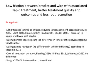 Low friction between bracket and wire with associated
rapid treatment, better treatment quality and
outcomes and less root resorption
 Against:
-NO difference in time or efficiency during initial alignment according to Mills
2005 , Scott 2008, Fleming 2009, Pandis 2011, Eliades 2008. This result in
upper and lower arch similar.
-During Enmass space closure (no difference in time or efficiency)) according
to Mills 2007
-During canine retraction (no difference in time or efficiency) according to
Mezomo 2011
-Overall treatment duration, Fleming 2010, DiBiase 2011, Johannson 2012 no
difference
-Songra 2014 SL is worse than conventional
 