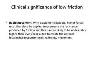 Clinical significance of low friction
• Rapid movement: With elastomeric ligation, higher forces
must therefore be applied to overcome the resistance
produced by friction and this is more likely to be undesirably
higher than levels best suited to create the optimal
histological response resulting in slow movement.
 