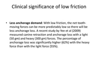 Clinical significance of low friction
• Less anchorage demand: With low friction, the net tooth-
moving forces can be more predictably low so there will be
less anchorage loss. A recent study by Yee et al (2009)
measured canine retraction and anchorage loss with a light
(50 gm) and heavy (300 gm) forces. The percentage of
anchorage loss was significantly higher (62%) with the heavy
force than with the light force (55%).
 