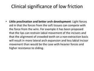 Clinical significance of low friction
• Little proclination and better arch development: Light forces
aid in that the forces from the soft tissues can compete with
the force from the wire. For example it has been proposed
that the lips can restrain labial movement of the incisors and
that the alignment of crowded teeth on a non-extraction basis
will result in more lateral arch expansion and less labial incisor
movement than would be the case with heavier forces and
higher resistance to sliding.
 