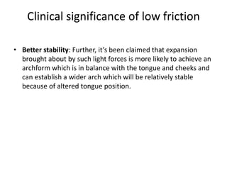 Clinical significance of low friction
• Better stability: Further, it’s been claimed that expansion
brought about by such light forces is more likely to achieve an
archform which is in balance with the tongue and cheeks and
can establish a wider arch which will be relatively stable
because of altered tongue position.
 