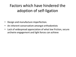 Factors which have hindered the
adoption of self-ligation
• Design and manufacture imperfection.
• An inherent conservatism amongst orthodontists
• Lack of widespread appreciation of what low friction, secure
archwire engagement and light forces can achieve
 