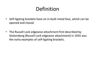 Definition
• Self-ligating brackets have an in-built metal face, which can be
opened and closed.
• The Russell Lock edgewise attachment first described by
Stolzenberg (Russell Lock edgewise attachment) in 1935 was
the early examples of self-ligating brackets.
 
