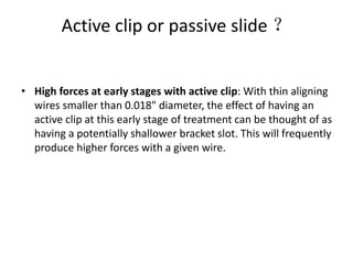Active clip or passive slide ？
• High forces at early stages with active clip: With thin aligning
wires smaller than 0.018" diameter, the effect of having an
active clip at this early stage of treatment can be thought of as
having a potentially shallower bracket slot. This will frequently
produce higher forces with a given wire.
 
