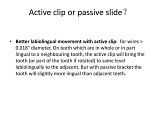 Active clip or passive slide？
• Better labiolingual movement with active clip: for wires >
0.018" diameter, On teeth which are in whole or in part
lingual to a neighbouring tooth, the active clip will bring the
tooth (or part of the tooth if rotated) to same level
labiolingually to the adjacent. But with passive bracket the
tooth will slightly more lingual than adjacent teeth.
 