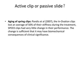 Active clip or passive slide？
• Aging of spring clips: Pandis et al (2007), the In-Ovation clips
lost an average of 50% of their stiffness during the treatment,
SPEED clips had very little change in their performance. The
change is sufficient that it may have biomechanical
consequences of clinical significance.
 