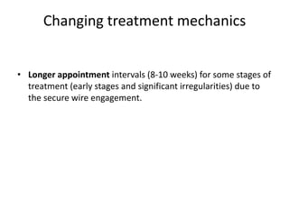 Changing treatment mechanics
• Longer appointment intervals (8-10 weeks) for some stages of
treatment (early stages and significant irregularities) due to
the secure wire engagement.
 