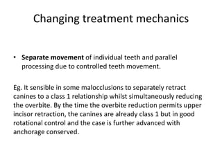 Changing treatment mechanics
• Separate movement of individual teeth and parallel
processing due to controlled teeth movement.
Eg. It sensible in some malocclusions to separately retract
canines to a class 1 relationship whilst simultaneously reducing
the overbite. By the time the overbite reduction permits upper
incisor retraction, the canines are already class 1 but in good
rotational control and the case is further advanced with
anchorage conserved.
 