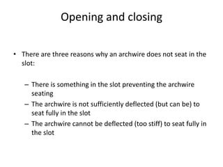 Opening and closing
• There are three reasons why an archwire does not seat in the
slot:
– There is something in the slot preventing the archwire
seating
– The archwire is not sufficiently deflected (but can be) to
seat fully in the slot
– The archwire cannot be deflected (too stiff) to seat fully in
the slot
 