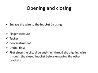 Opening and closing
• Engage the wire to the bracket by using:
 Finger pressure
 Tucker
 Cool instrument
 Dental floss
 First close the clip, slide and then thread the aligning wire
through the closed bracket before engaging the other
brackets
 
