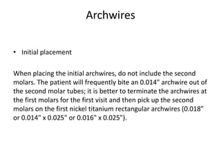Archwires
• Initial placement
When placing the initial archwires, do not include the second
molars. The patient will frequently bite an 0.014" archwire out of
the second molar tubes; it is better to terminate the archwires at
the first molars for the first visit and then pick up the second
molars on the first nickel titanium rectangular archwires (0.018”
or 0.014" x 0.025" or 0.016" x 0.025").
 