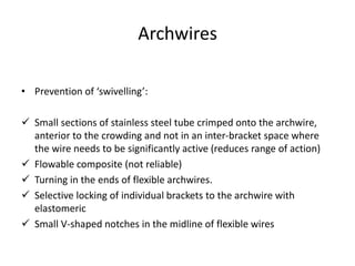 Archwires
• Prevention of ‘swivelling’:
 Small sections of stainless steel tube crimped onto the archwire,
anterior to the crowding and not in an inter-bracket space where
the wire needs to be significantly active (reduces range of action)
 Flowable composite (not reliable)
 Turning in the ends of flexible archwires.
 Selective locking of individual brackets to the archwire with
elastomeric
 Small V-shaped notches in the midline of flexible wires
 