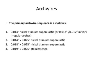 Archwires
• The primary archwire sequence is as follows:
1. 0.014" nickel titanium superelastic (or 0.013” /0.012” in very
irregular arches)
2. 0.014" x 0.025" nickel titanium superelastic
3. 0.018" x 0.025" nickel titanium superelastic
4. 0.019" x 0.025" stainless steel
 