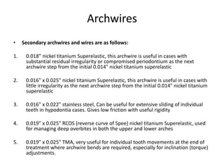 Archwires
• Secondary archwires and wires are as follows:
1. 0.018” nickel titanium Superelastic, this archwire is useful in cases with
substantial residual irregularity or compromised periodontium as the next
archwire step from the initial 0.014" nickel titanium superelastic
2. 0.016" x 0.025" nickel titanium Superelastic, this archwire is useful in cases with
little irregularity as the next archwire step from the initial 0.014" nickel titanium
superelastic
3. 0.016" x 0.022" stainless steel, Can be useful for extensive sliding of individual
teeth in hypodontia cases. Gives low friction with useful rigidity
4. 0.019" x 0.025" RCOS (reverse curve of Spee) nickel titanium Superelastic, used
for managing deep overbites in both the upper and lower arches
5. 0.019" x 0.025" TMA, very useful for individual tooth movements at the end of
treatment where archwire bends are required, especially for inclination (torque)
adjustments.
 