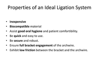 Properties of an Ideal Ligation System
• Inexpensive
• Biocompatible material
• Assist good oral hygiene and patient comfortibility.
• Be quick and easy to use.
• Be secure and robust.
• Ensure full bracket engagement of the archwire.
• Exhibit low friction between the bracket and the archwire.
 