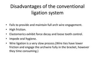 Disadvantages of the conventional
ligation system
• Fails to provide and maintain full arch wire engagement.
• High friction.
• Elastomerics exhibit force decay and loose tooth control.
• Impede oral hygiene.
• Wire ligation is a very slow process.(Wire ties have lower
friction and engage the archwire fully in the bracket, however
they time consuming.)
 