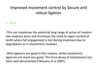 Improved movement control by Secure and
robust ligation
 With:
-This can maximises the potential long range of action of modern
low modulus wires and minimises the need to regain control of
teeth where full engagement is lost during treatment due to
degradation as in elastomeric modules.
-Wire ligatures are good in this respect, whilst elastomeric
ligatures are much less good, The force decay of elastomerics has
been well documented (Taloumis et al 1997).
 