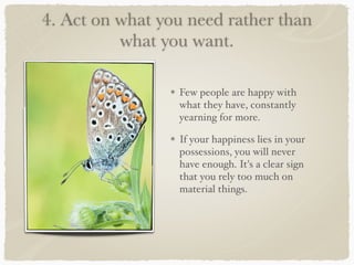 4. Act on what you need rather than
what you want.
Few people are happy with
what they have, constantly
yearning for more.
If your happiness lies in your
possessions, you will never
have enough. It's a clear sign
that you rely too much on
material things.
 