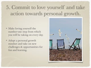 5. Commit to love yourself and take
action towards personal growth.
Make loving yourself the
number-one step from which
you will be taking on every day.
Adopt a personal growth
mindset and take on new
challenges & opportunities for
fun and learning.
 