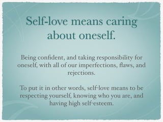 Self-love means caring
about oneself.
Being conﬁdent, and taking responsibility for
oneself, with all of our imperfections, ﬂaws, and
rejections.
To put it in other words, self-love means to be
respecting yourself, knowing who you are, and
having high self-esteem.
 