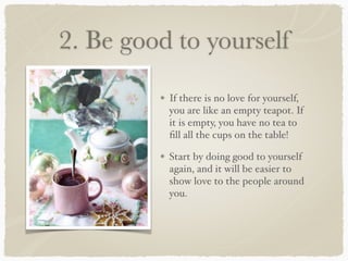 2. Be good to yourself
If there is no love for yourself,
you are like an empty teapot. If
it is empty, you have no tea to
ﬁll all the cups on the table!
Start by doing good to yourself
again, and it will be easier to
show love to the people around
you.
 