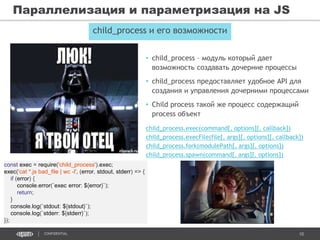 10CONFIDENTIAL
Параллелизация и параметризация на JS
child_process и его возможности
• child_process – модуль который дает
возможность создавать дочерние процессы
• child_process предоставляет удобное API для
создания и управления дочерними процессами
• Child process такой же процесс содержащий
process объект
child_process.exec(command[, options][, callback])
child_process.execFile(file[, args][, options][, callback])
child_process.fork(modulePath[, args][, options])
child_process.spawn(command[, args][, options])
const exec = require('child_process').exec;
exec('cat *.js bad_file | wc -l', (error, stdout, stderr) => {
if (error) {
console.error(`exec error: ${error}`);
return;
}
console.log(`stdout: ${stdout}`);
console.log(`stderr: ${stderr}`);
});
 