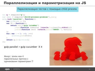 11CONFIDENTIAL
Параллелизация и параметризация на JS
Параллелизация тестов с помощью child process
gulp parallel = gulp cucumber Х 4
var q = require('q');
var exec = require('child-process-promise').exec;
gulp.task(‘parallel', function(){
var promises = [];
var f1 = function(){
return exec('gulp cucumber')
.then(function (results) {console.log(results.stdout);})
.catch(function (err) {console.error('ERROR: ', err);});
};
for( var i = 0; i<4; i++){
promises.push(f1());
}
return q.all(promises);
});
Минус: зачем нам 4
параллельных прогона с
одинаковыми параметрами ??
 
