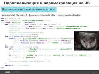 13CONFIDENTIAL
Параметризация параллельных прогонов
Параллелизация и параметризация на JS
var q = require('q');
var exec = require('child-process-promise').exec;
gulp.task(‘parallel', function(){
var threads = util.env.threads ? util.env.threads : 3,
browsersStr = util.env.browsers ? util.env.browsers : 'chrome/chrome/chrome',
viewsStr = util.env.views ? util.env.views : 'desktop/desktop/desktop',
promises = [],
browsers = browsersStr.split('/'),
views = viewsStr.split('/');
var f1 = function(browser,view){
return exec('gulp cucumber --browser='+browser+' --view='+view)
.then(function (results) {console.log(results.stdout);})
.catch(function (err) {console.error('ERROR: ', err);});
};
for( var i = 0; i<threads; i++){
if(browsers[i] !== 'firefox' && browsers[i] !== 'phantomjs'){
browsers[i] = 'chrome';
}
if(views[i] !== 'mobile' && views[i] !== 'tabletL' && views[i] !== 'tabletP'){
views[i] = 'desktop';
}
promises.push(f1(browsers[i],views[i]));
}
return q.all(promises);
});
gulp parallel –threads=2 –-browsers=chrome/firefox –-views=mobile/desktop
 