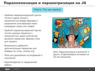 15CONFIDENTIAL
Параллелизация и параметризация на JS
Итого: Что мы имеем?
• Удобный параметризируемый прогон
тестов в одном потоке с
возможностью выбора браузера и
разрешения окна браузера через
командную строку или конфиг
• Удобный параметризируемый прогон
тестов в разных процессах с
возможностью задать количество
дочерних процессов, браузер и вью
для каждого
• Возможность добавлять
дополнительные параметры для
выборки по тэгам, спекам итд
• Поле для дальнейших исследований и
улучшений
• Удовлетворение от проделанной
работы
Note: Параллелизация в protractor и
других JS фреймворках основана на
тех же принципах
 